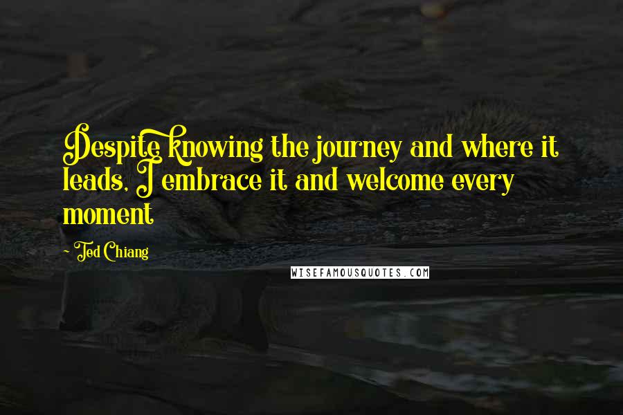 Ted Chiang Quotes: Despite knowing the journey and where it leads, I embrace it and welcome every moment