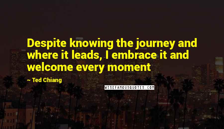 Ted Chiang Quotes: Despite knowing the journey and where it leads, I embrace it and welcome every moment