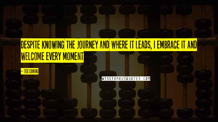 Ted Chiang Quotes: Despite knowing the journey and where it leads, I embrace it and welcome every moment