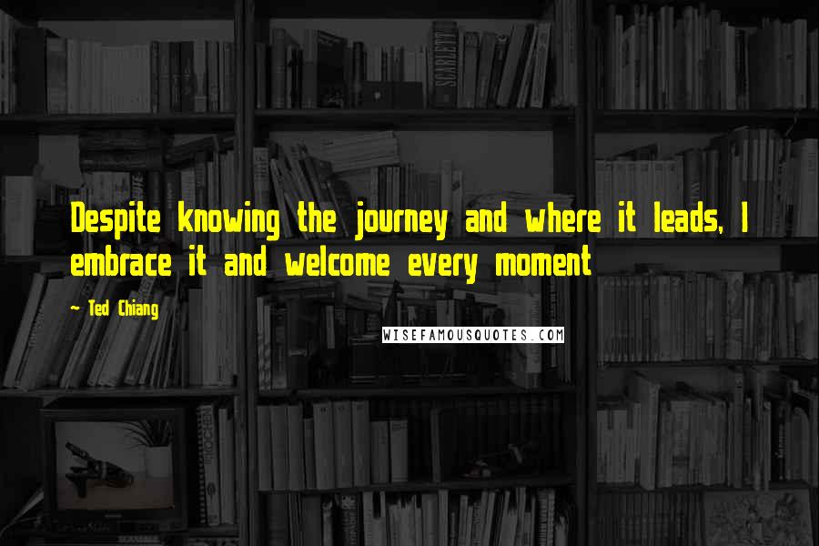 Ted Chiang Quotes: Despite knowing the journey and where it leads, I embrace it and welcome every moment