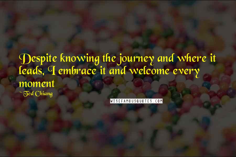 Ted Chiang Quotes: Despite knowing the journey and where it leads, I embrace it and welcome every moment