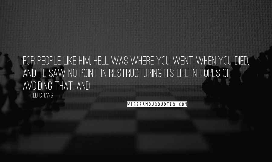 Ted Chiang Quotes: For people like him, Hell was where you went when you died, and he saw no point in restructuring his life in hopes of avoiding that. And