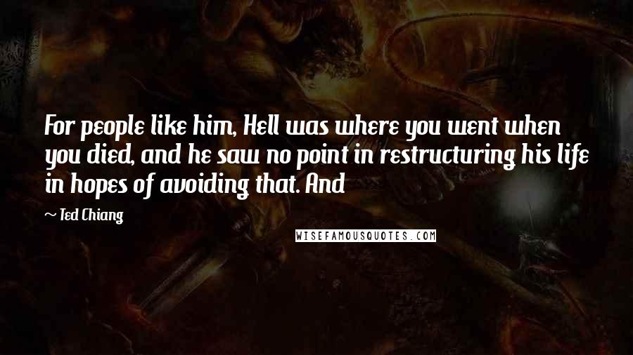 Ted Chiang Quotes: For people like him, Hell was where you went when you died, and he saw no point in restructuring his life in hopes of avoiding that. And