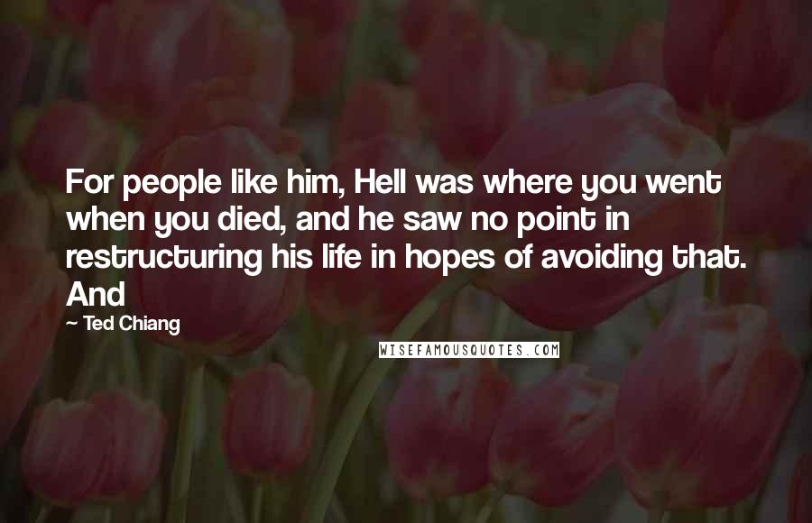 Ted Chiang Quotes: For people like him, Hell was where you went when you died, and he saw no point in restructuring his life in hopes of avoiding that. And