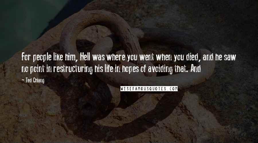 Ted Chiang Quotes: For people like him, Hell was where you went when you died, and he saw no point in restructuring his life in hopes of avoiding that. And