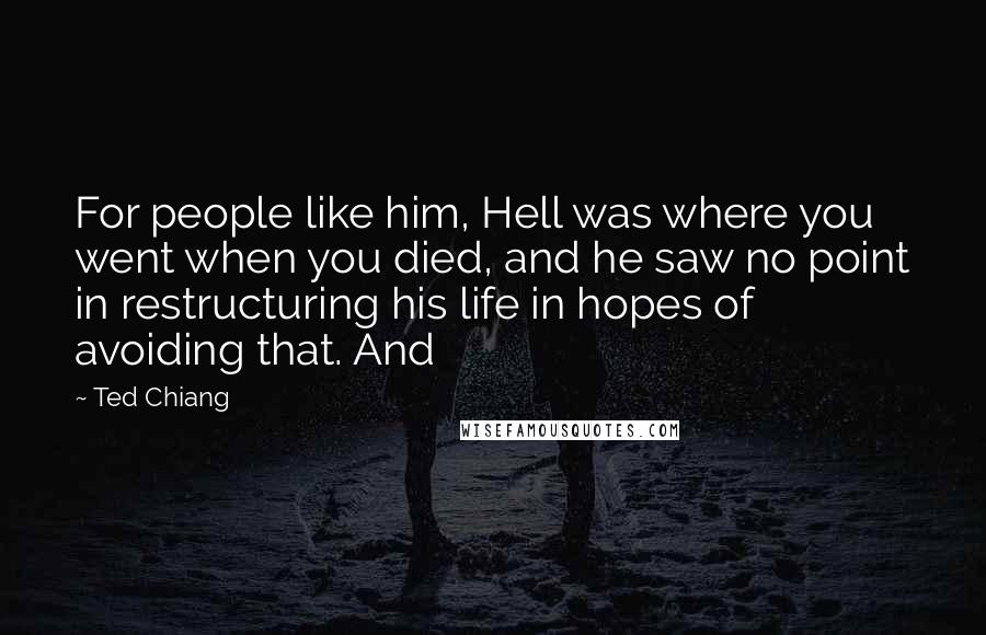 Ted Chiang Quotes: For people like him, Hell was where you went when you died, and he saw no point in restructuring his life in hopes of avoiding that. And