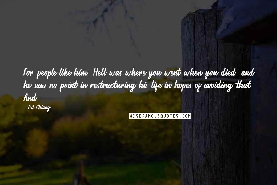 Ted Chiang Quotes: For people like him, Hell was where you went when you died, and he saw no point in restructuring his life in hopes of avoiding that. And