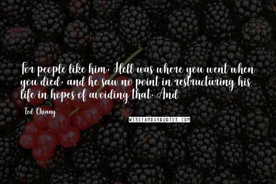 Ted Chiang Quotes: For people like him, Hell was where you went when you died, and he saw no point in restructuring his life in hopes of avoiding that. And