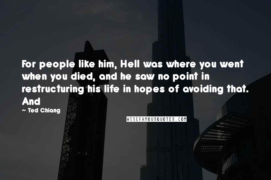 Ted Chiang Quotes: For people like him, Hell was where you went when you died, and he saw no point in restructuring his life in hopes of avoiding that. And