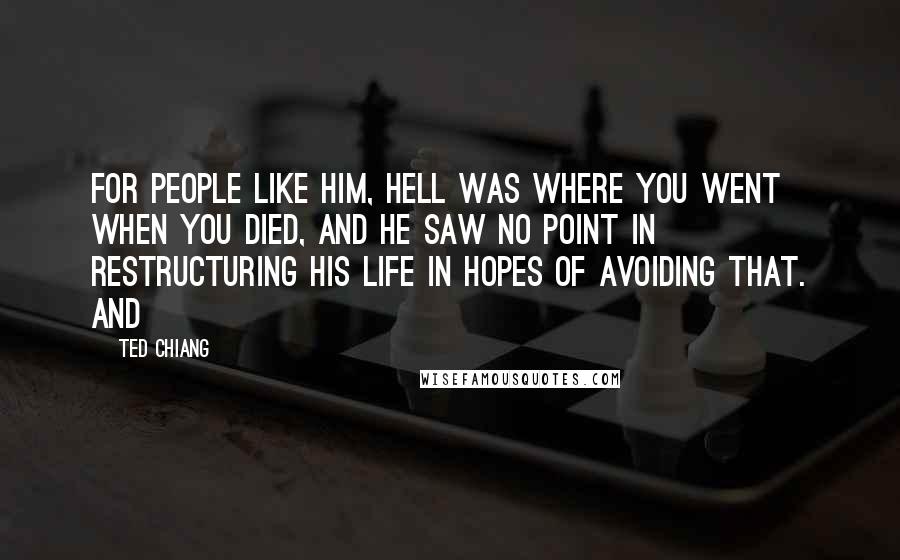 Ted Chiang Quotes: For people like him, Hell was where you went when you died, and he saw no point in restructuring his life in hopes of avoiding that. And