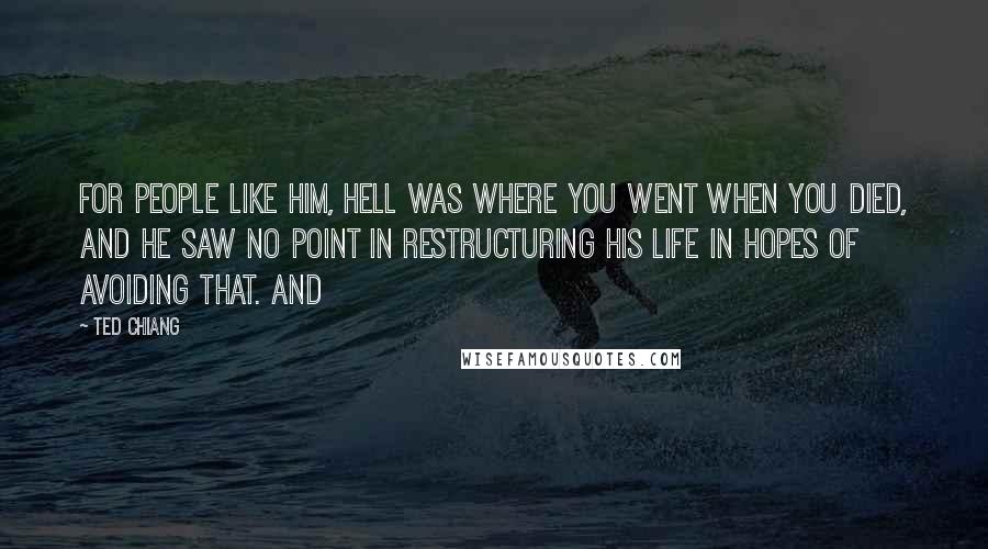 Ted Chiang Quotes: For people like him, Hell was where you went when you died, and he saw no point in restructuring his life in hopes of avoiding that. And