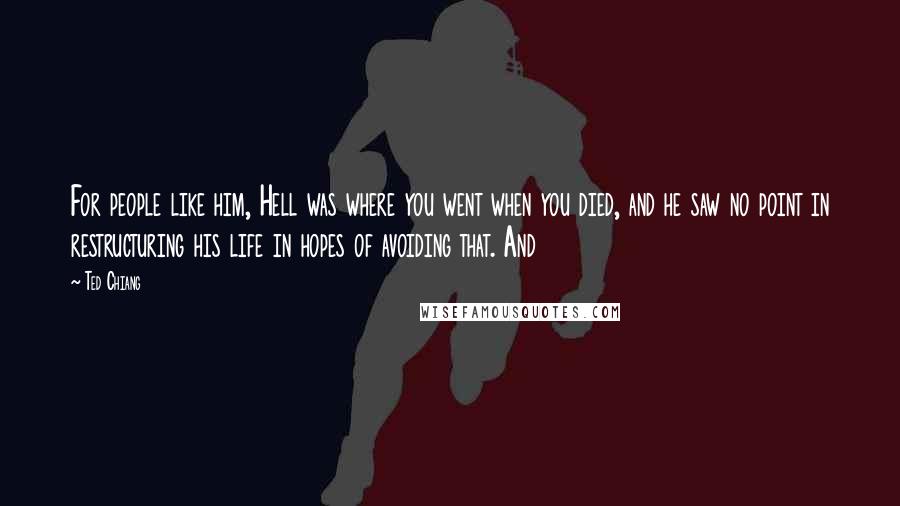 Ted Chiang Quotes: For people like him, Hell was where you went when you died, and he saw no point in restructuring his life in hopes of avoiding that. And
