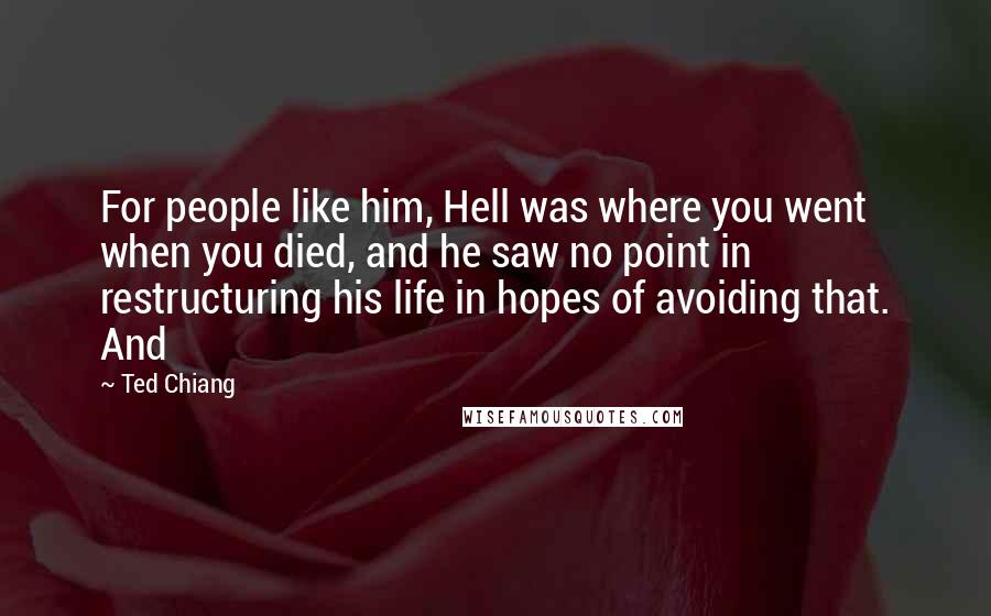 Ted Chiang Quotes: For people like him, Hell was where you went when you died, and he saw no point in restructuring his life in hopes of avoiding that. And