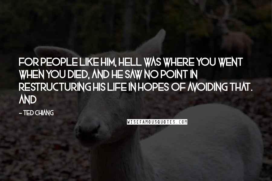 Ted Chiang Quotes: For people like him, Hell was where you went when you died, and he saw no point in restructuring his life in hopes of avoiding that. And