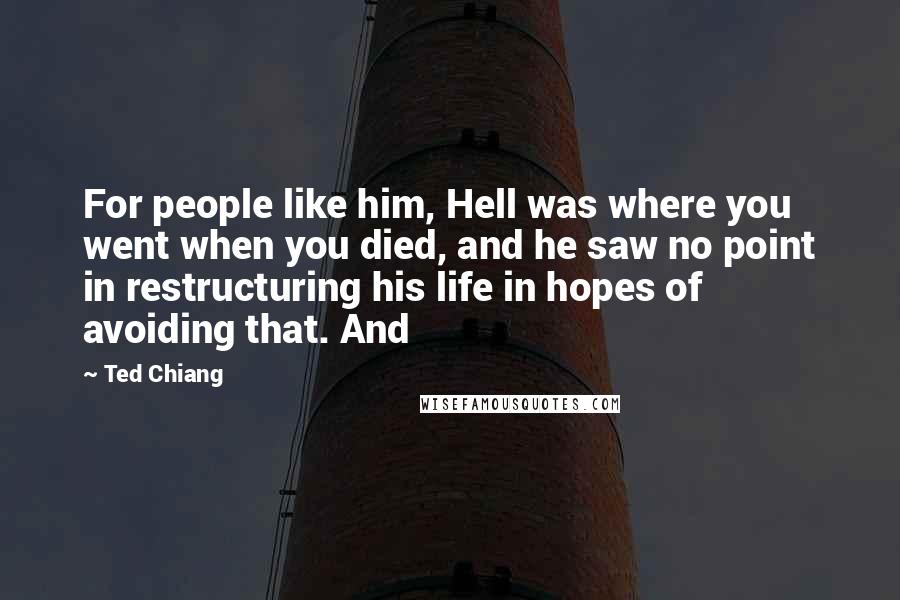 Ted Chiang Quotes: For people like him, Hell was where you went when you died, and he saw no point in restructuring his life in hopes of avoiding that. And