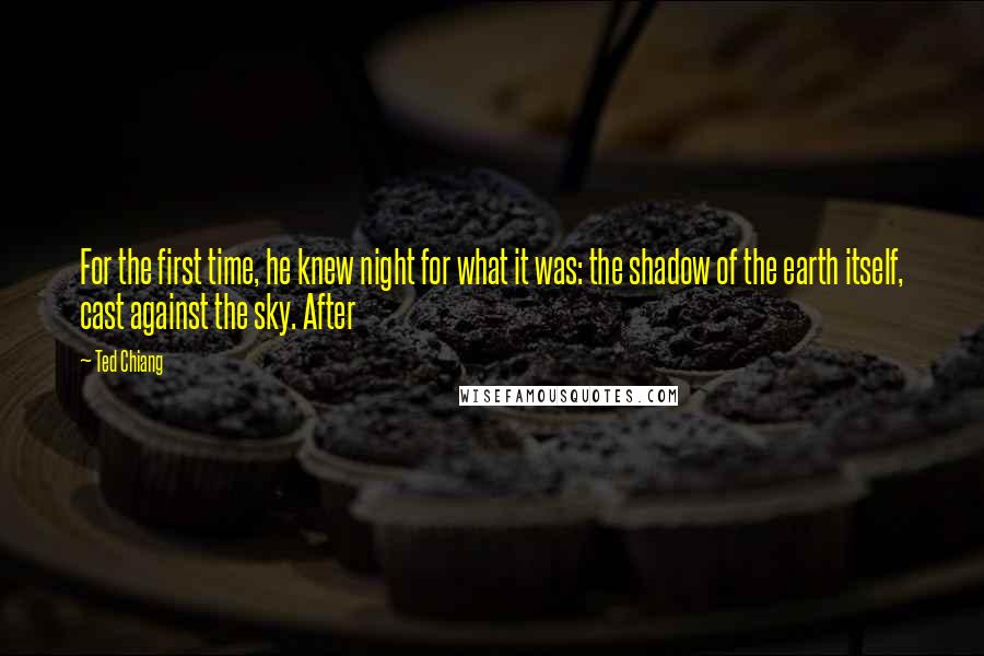 Ted Chiang Quotes: For the first time, he knew night for what it was: the shadow of the earth itself, cast against the sky. After