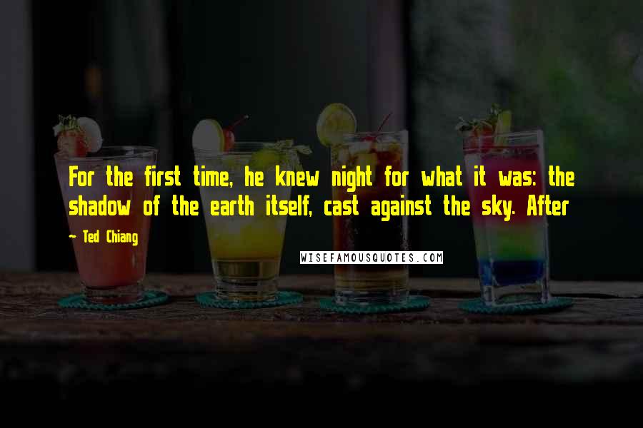 Ted Chiang Quotes: For the first time, he knew night for what it was: the shadow of the earth itself, cast against the sky. After