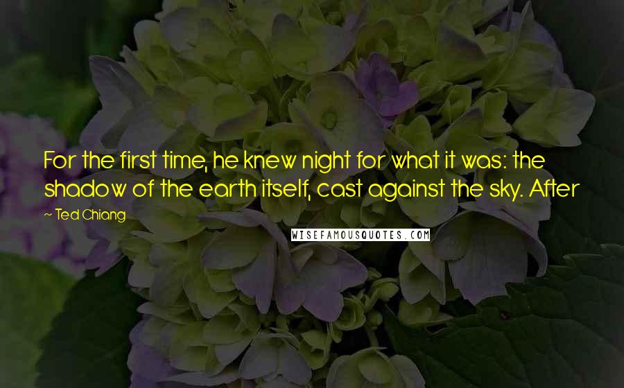 Ted Chiang Quotes: For the first time, he knew night for what it was: the shadow of the earth itself, cast against the sky. After