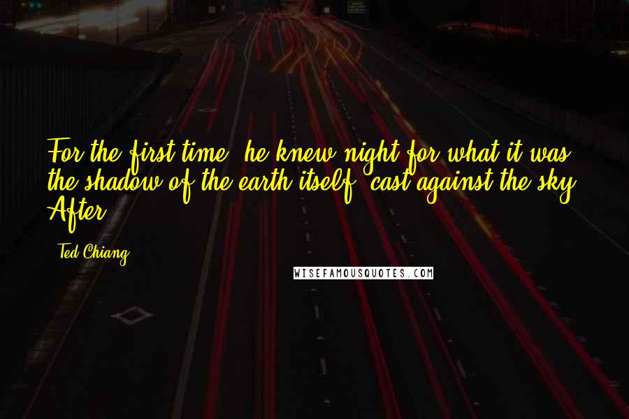 Ted Chiang Quotes: For the first time, he knew night for what it was: the shadow of the earth itself, cast against the sky. After