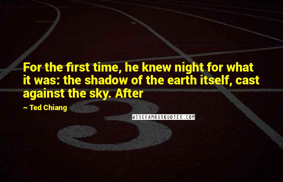 Ted Chiang Quotes: For the first time, he knew night for what it was: the shadow of the earth itself, cast against the sky. After