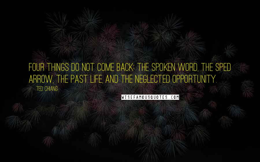 Ted Chiang Quotes: Four things do not come back: the spoken word, the sped arrow, the past life, and the neglected opportunity.