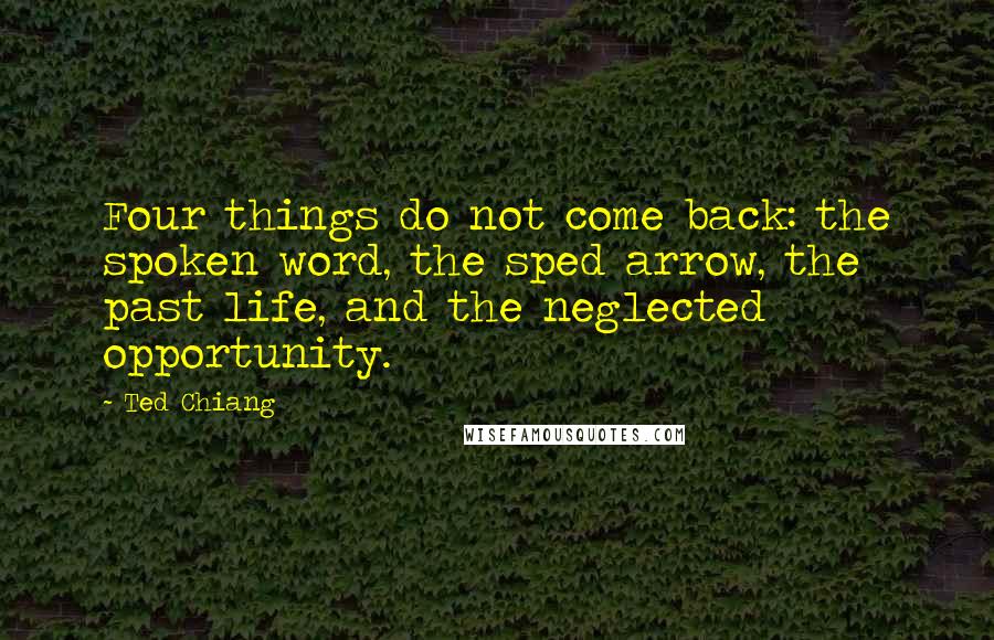 Ted Chiang Quotes: Four things do not come back: the spoken word, the sped arrow, the past life, and the neglected opportunity.