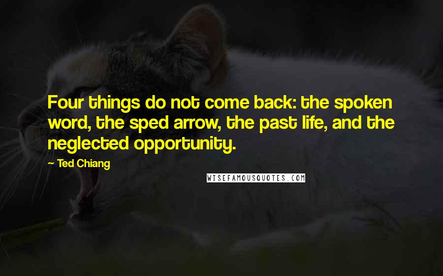 Ted Chiang Quotes: Four things do not come back: the spoken word, the sped arrow, the past life, and the neglected opportunity.