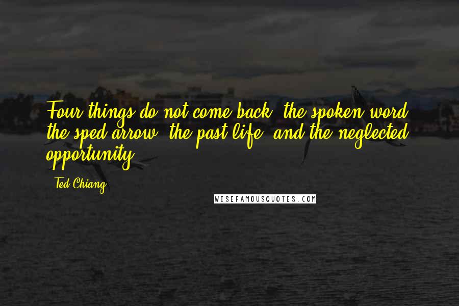 Ted Chiang Quotes: Four things do not come back: the spoken word, the sped arrow, the past life, and the neglected opportunity.