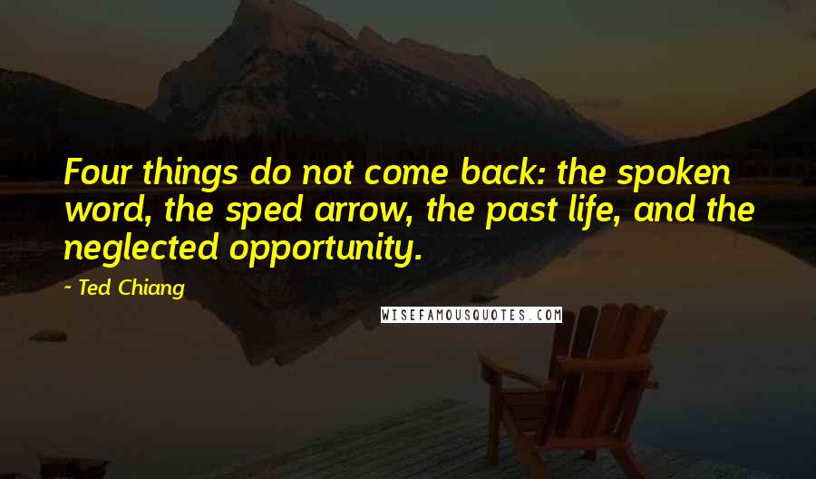 Ted Chiang Quotes: Four things do not come back: the spoken word, the sped arrow, the past life, and the neglected opportunity.
