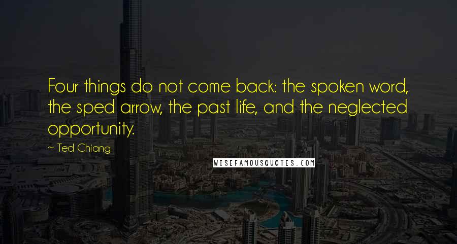 Ted Chiang Quotes: Four things do not come back: the spoken word, the sped arrow, the past life, and the neglected opportunity.