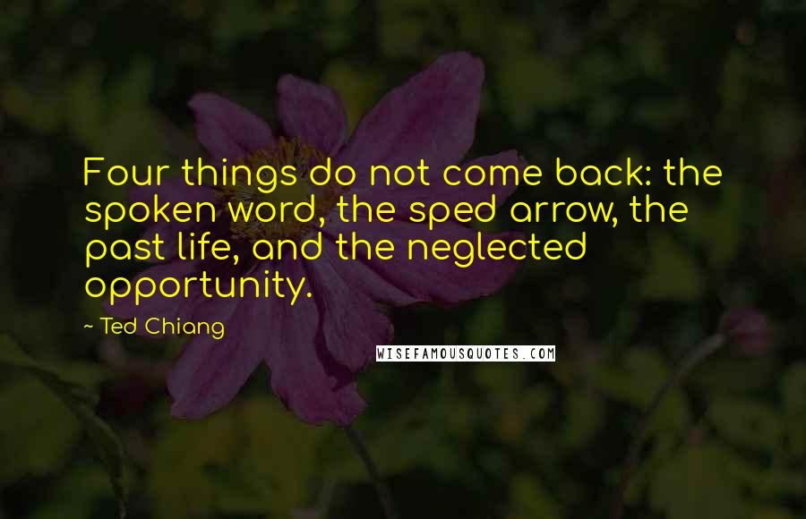 Ted Chiang Quotes: Four things do not come back: the spoken word, the sped arrow, the past life, and the neglected opportunity.