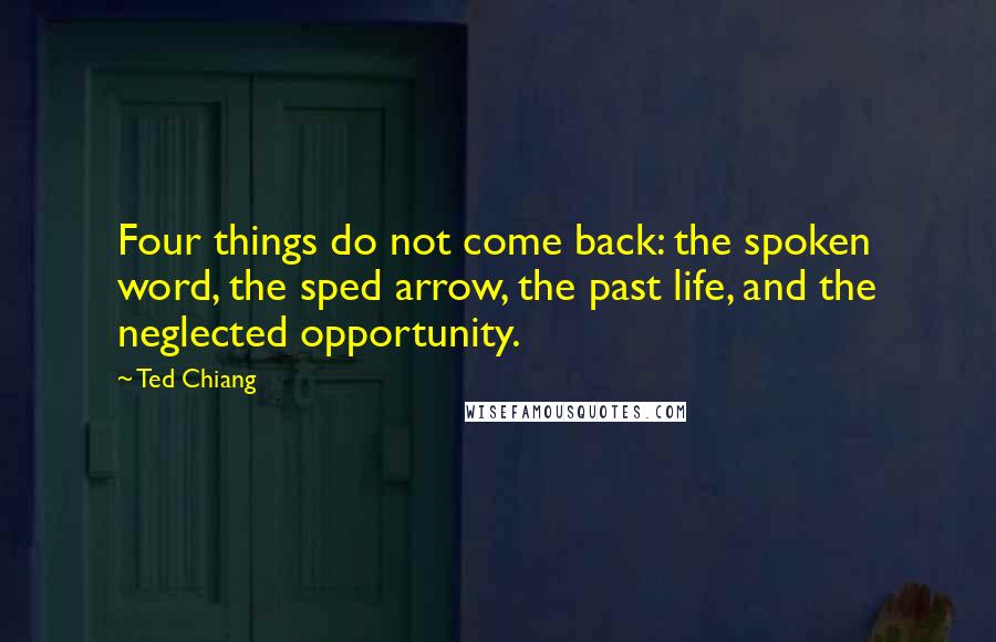 Ted Chiang Quotes: Four things do not come back: the spoken word, the sped arrow, the past life, and the neglected opportunity.