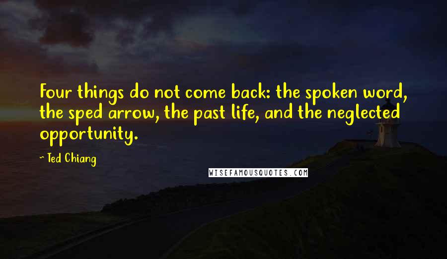 Ted Chiang Quotes: Four things do not come back: the spoken word, the sped arrow, the past life, and the neglected opportunity.