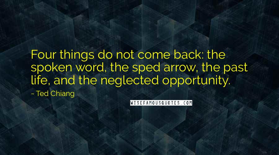 Ted Chiang Quotes: Four things do not come back: the spoken word, the sped arrow, the past life, and the neglected opportunity.