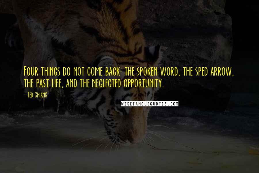 Ted Chiang Quotes: Four things do not come back: the spoken word, the sped arrow, the past life, and the neglected opportunity.