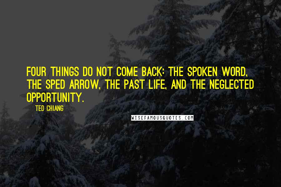 Ted Chiang Quotes: Four things do not come back: the spoken word, the sped arrow, the past life, and the neglected opportunity.