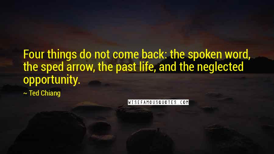 Ted Chiang Quotes: Four things do not come back: the spoken word, the sped arrow, the past life, and the neglected opportunity.