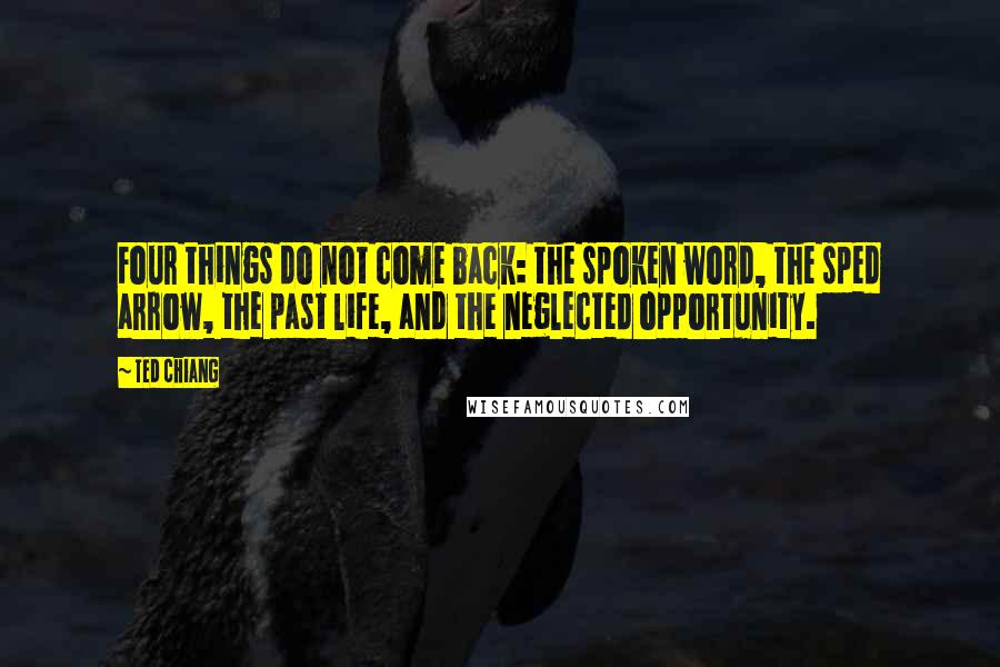 Ted Chiang Quotes: Four things do not come back: the spoken word, the sped arrow, the past life, and the neglected opportunity.