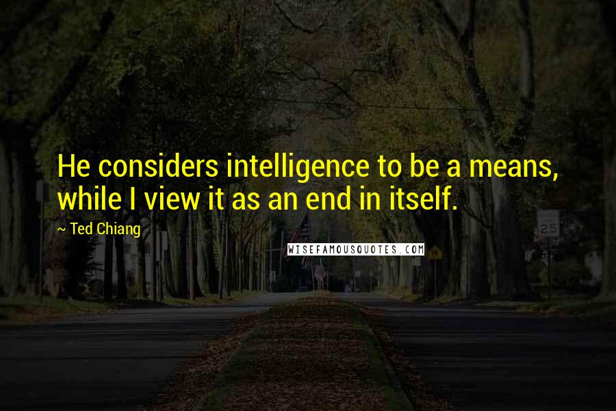 Ted Chiang Quotes: He considers intelligence to be a means, while I view it as an end in itself.