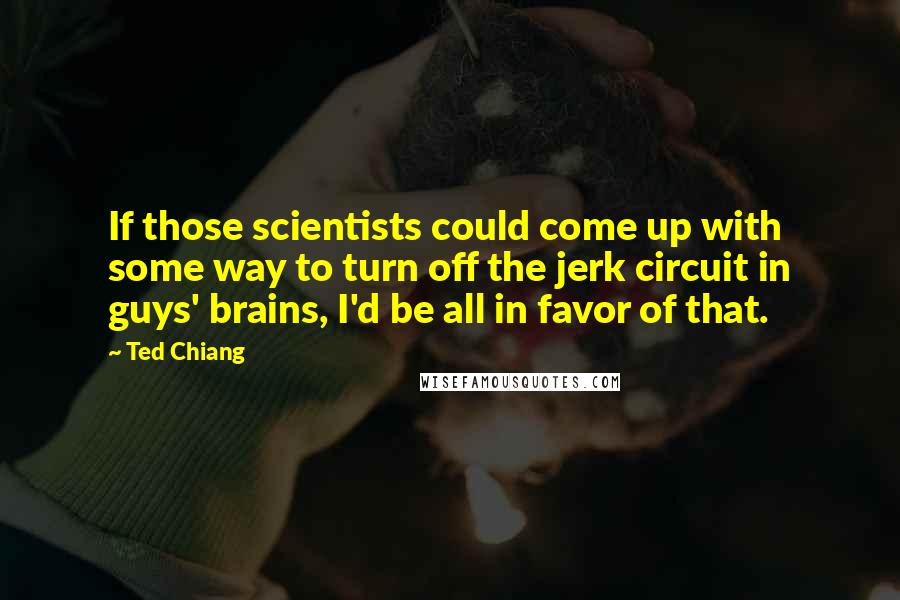 Ted Chiang Quotes: If those scientists could come up with some way to turn off the jerk circuit in guys' brains, I'd be all in favor of that.