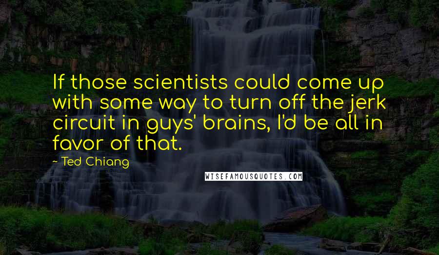 Ted Chiang Quotes: If those scientists could come up with some way to turn off the jerk circuit in guys' brains, I'd be all in favor of that.