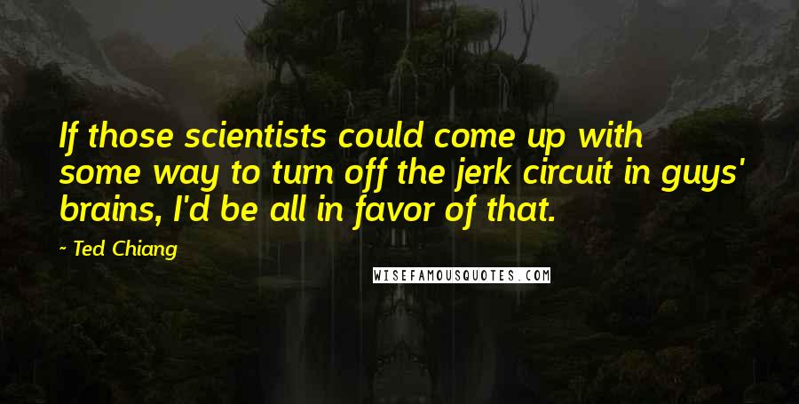 Ted Chiang Quotes: If those scientists could come up with some way to turn off the jerk circuit in guys' brains, I'd be all in favor of that.