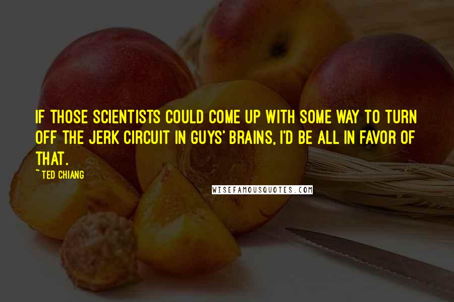 Ted Chiang Quotes: If those scientists could come up with some way to turn off the jerk circuit in guys' brains, I'd be all in favor of that.