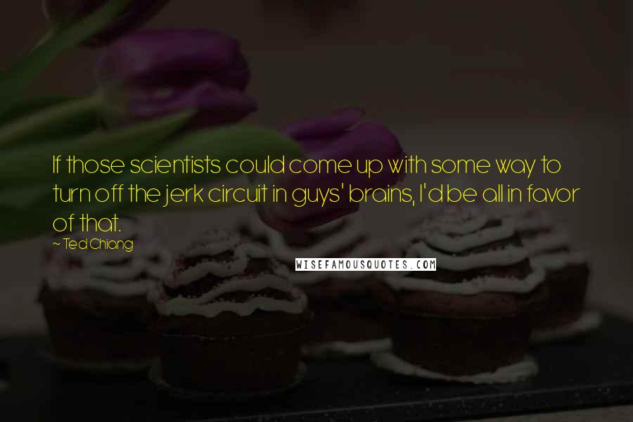 Ted Chiang Quotes: If those scientists could come up with some way to turn off the jerk circuit in guys' brains, I'd be all in favor of that.