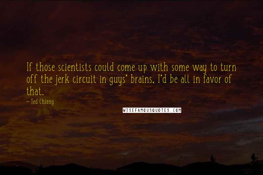 Ted Chiang Quotes: If those scientists could come up with some way to turn off the jerk circuit in guys' brains, I'd be all in favor of that.