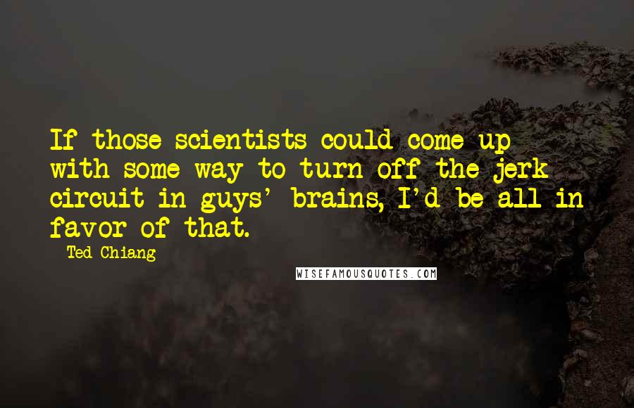 Ted Chiang Quotes: If those scientists could come up with some way to turn off the jerk circuit in guys' brains, I'd be all in favor of that.