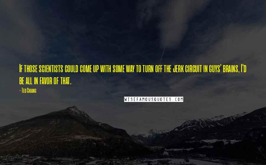 Ted Chiang Quotes: If those scientists could come up with some way to turn off the jerk circuit in guys' brains, I'd be all in favor of that.