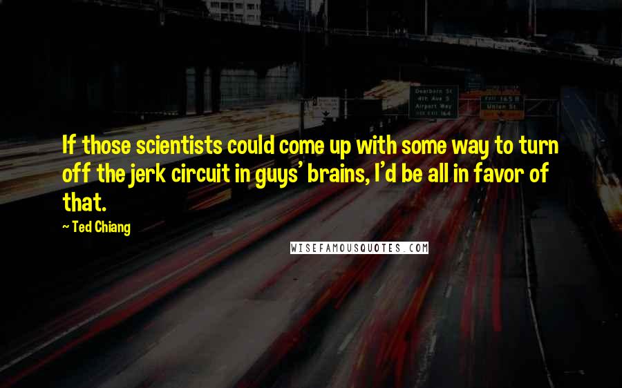 Ted Chiang Quotes: If those scientists could come up with some way to turn off the jerk circuit in guys' brains, I'd be all in favor of that.