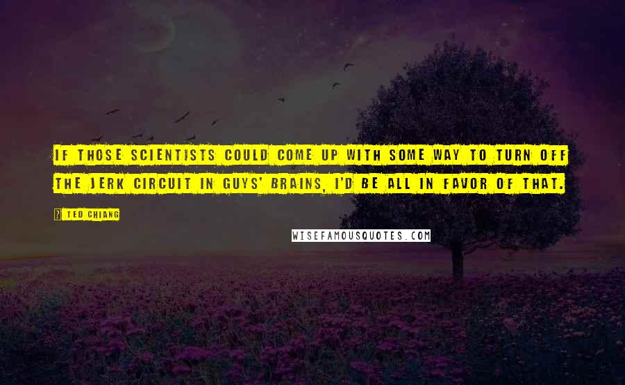 Ted Chiang Quotes: If those scientists could come up with some way to turn off the jerk circuit in guys' brains, I'd be all in favor of that.