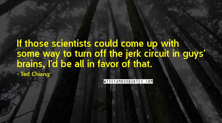 Ted Chiang Quotes: If those scientists could come up with some way to turn off the jerk circuit in guys' brains, I'd be all in favor of that.